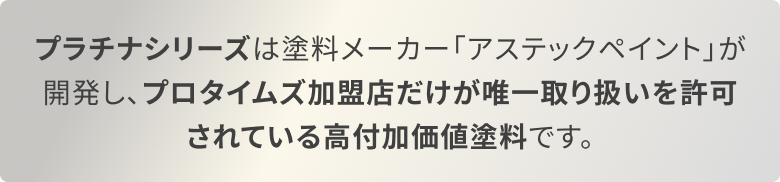 プラチナシリーズは塗料メーカー「アステックペイント」が開発し、プロタイムズ加盟店だけが唯一取り扱いを許可されている高付加価値塗料です。